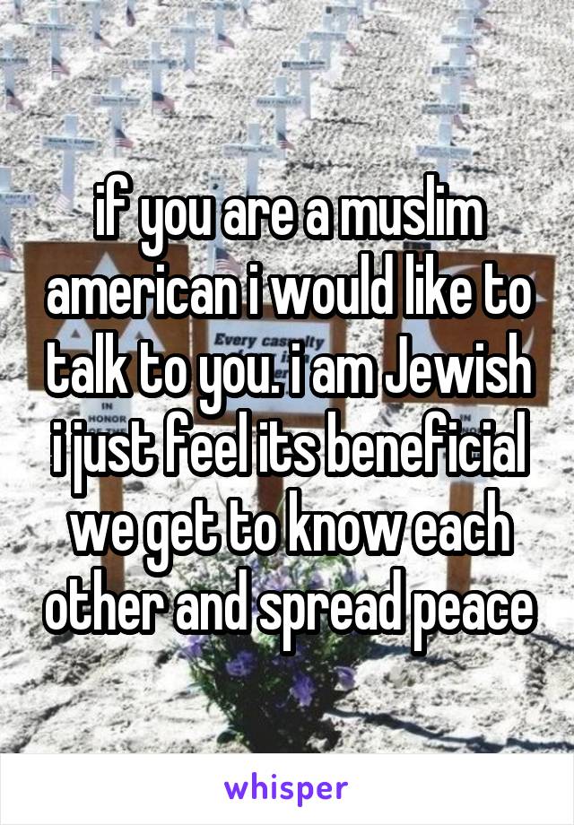 if you are a muslim american i would like to talk to you. i am Jewish i just feel its beneficial we get to know each other and spread peace