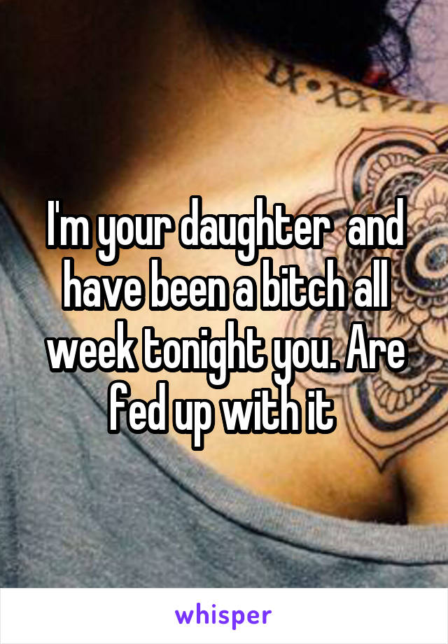 I'm your daughter  and have been a bitch all week tonight you. Are fed up with it 