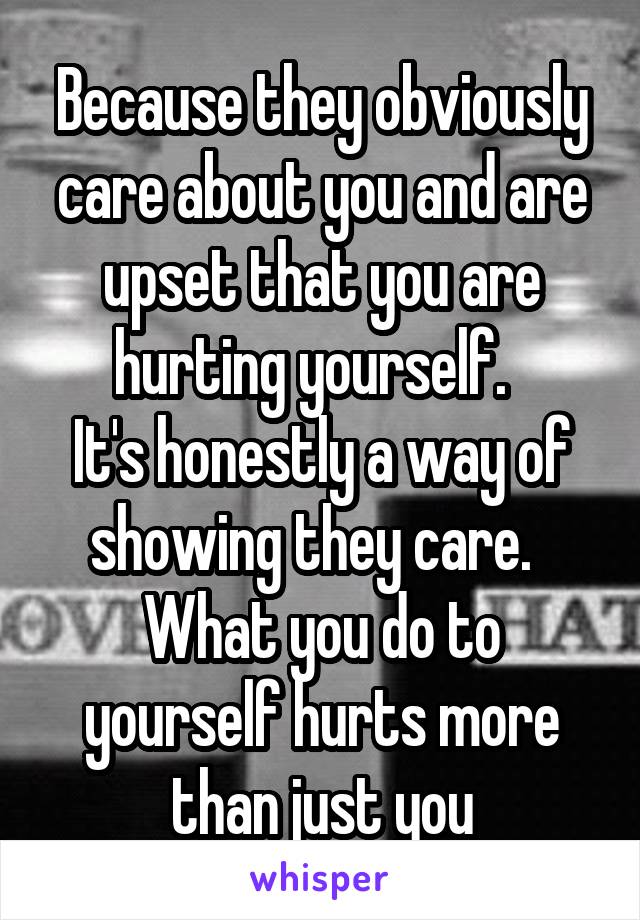 Because they obviously care about you and are upset that you are hurting yourself.  
It's honestly a way of showing they care.  
What you do to yourself hurts more than just you