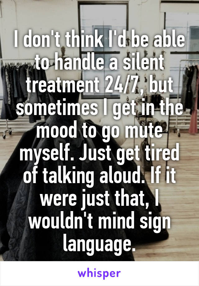 I don't think I'd be able to handle a silent treatment 24/7, but sometimes I get in the mood to go mute myself. Just get tired of talking aloud. If it were just that, I wouldn't mind sign language.