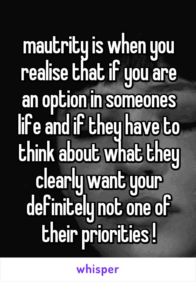 mautrity is when you realise that if you are an option in someones life and if they have to think about what they clearly want your definitely not one of their priorities !