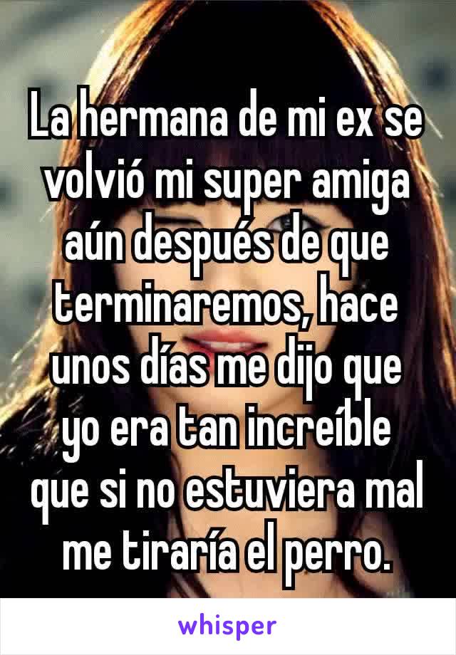 La hermana de mi ex se volvió mi super amiga aún después de que terminaremos, hace unos días me dijo que yo era tan increíble que si no estuviera mal me tiraría el perro.