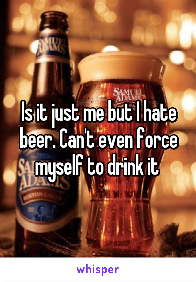 Is it just me but I hate beer. Can't even force myself to drink it 