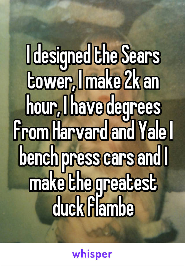 I designed the Sears tower, I make 2k an hour, I have degrees from Harvard and Yale I bench press cars and I make the greatest duck flambe