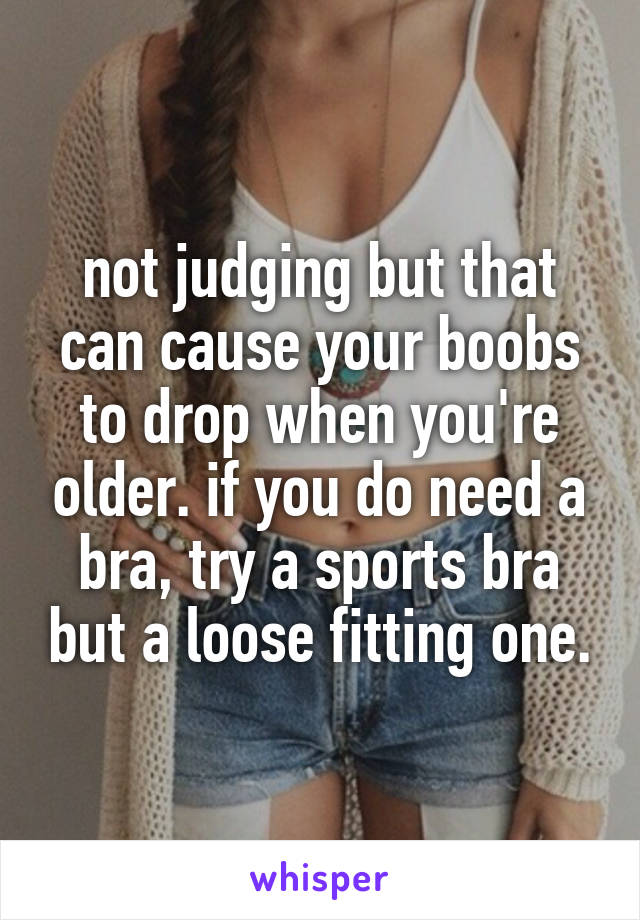 not judging but that can cause your boobs to drop when you're older. if you do need a bra, try a sports bra but a loose fitting one.