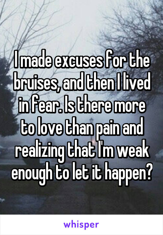 I made excuses for the bruises, and then I lived in fear. Is there more to love than pain and realizing that I'm weak enough to let it happen?