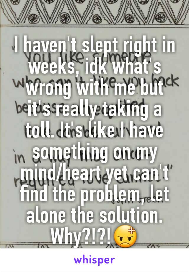 I haven't slept right in weeks, idk what's wrong with me but it's really taking a toll. It's like I have something on my mind/heart yet can't find the problem, let alone the solution. Why?!?!😡