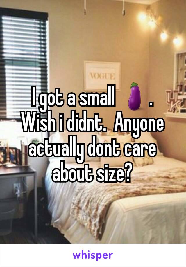 I got a small 🍆.  Wish i didnt.  Anyone actually dont care about size?