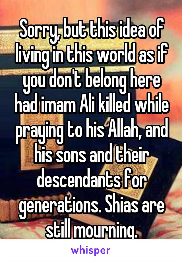 Sorry, but this idea of living in this world as if you don't belong here had imam Ali killed while praying to his Allah, and his sons and their descendants for generations. Shias are still mourning.