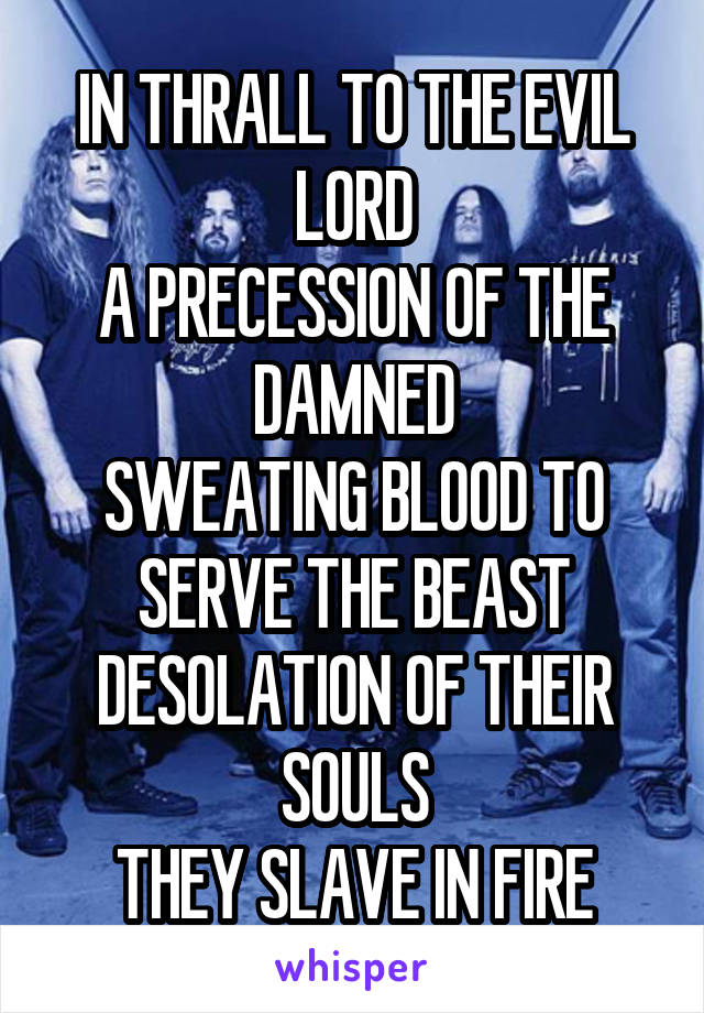 IN THRALL TO THE EVIL LORD
A PRECESSION OF THE DAMNED
SWEATING BLOOD TO SERVE THE BEAST
DESOLATION OF THEIR SOULS
THEY SLAVE IN FIRE