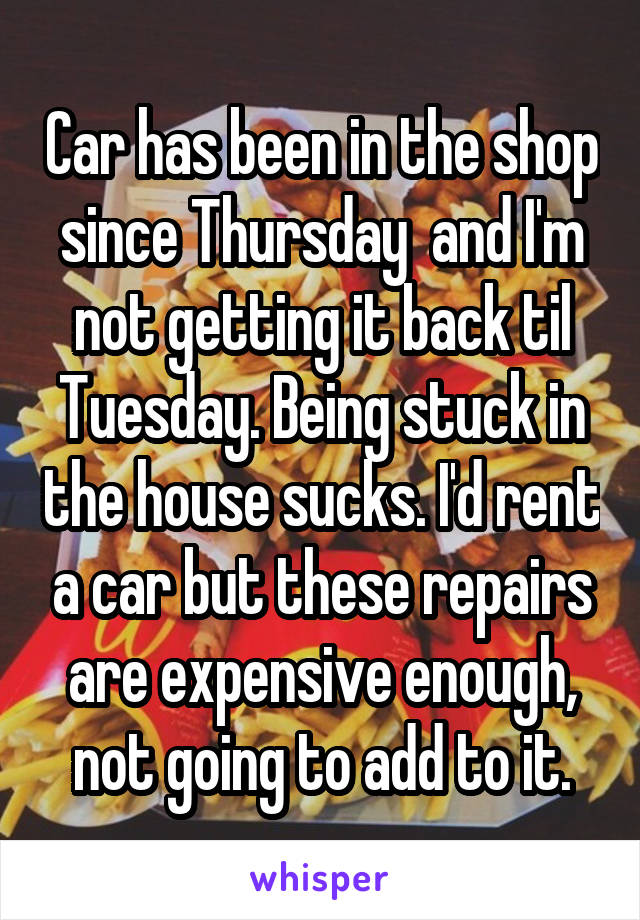 Car has been in the shop since Thursday  and I'm not getting it back til Tuesday. Being stuck in the house sucks. I'd rent a car but these repairs are expensive enough, not going to add to it.