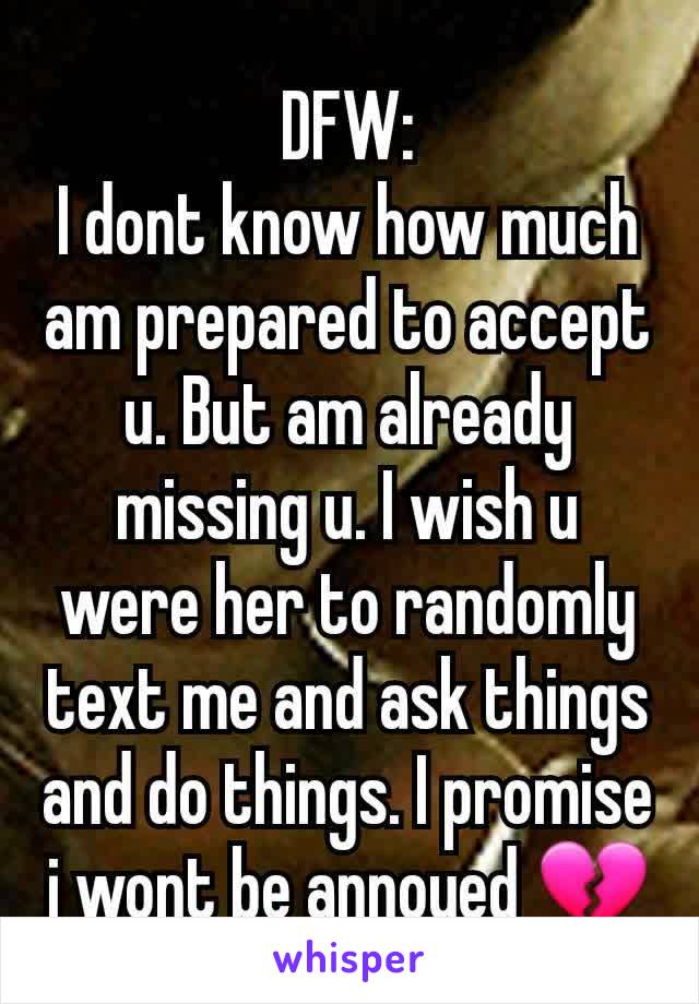 DFW:
I dont know how much am prepared to accept u. But am already missing u. I wish u were her to randomly text me and ask things and do things. I promise i wont be annoyed 💔