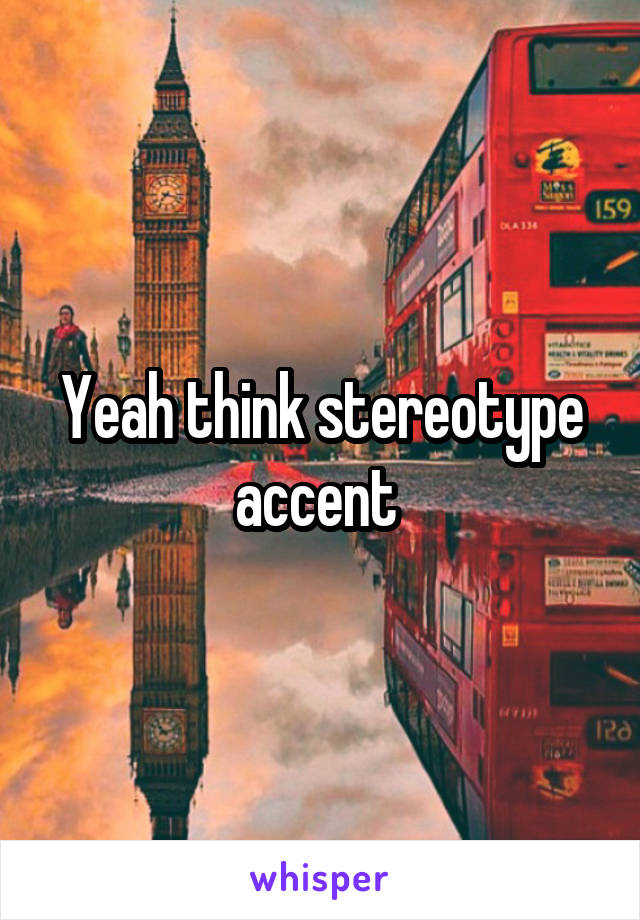 Yeah think stereotype accent 