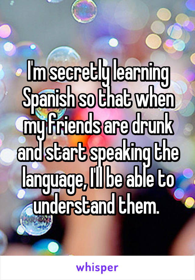 I'm secretly learning Spanish so that when my friends are drunk and start speaking the language, I'll be able to understand them. 
