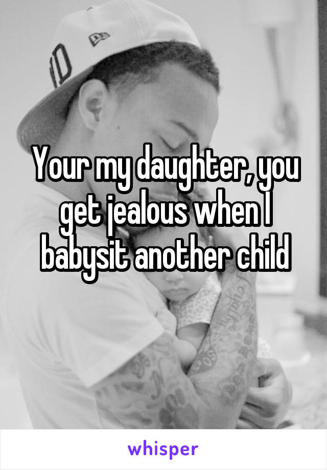 Your my daughter, you get jealous when I babysit another child
