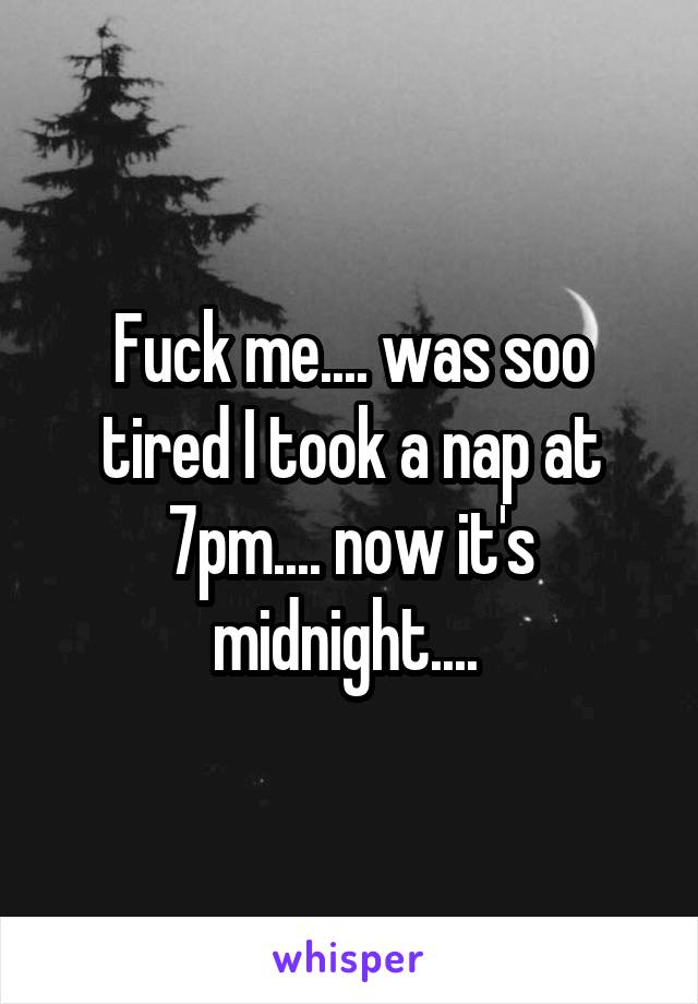 Fuck me.... was soo tired I took a nap at 7pm.... now it's midnight.... 