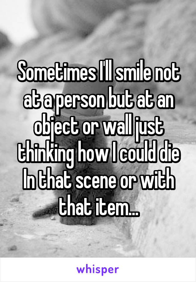 Sometimes I'll smile not at a person but at an object or wall just thinking how I could die In that scene or with that item...