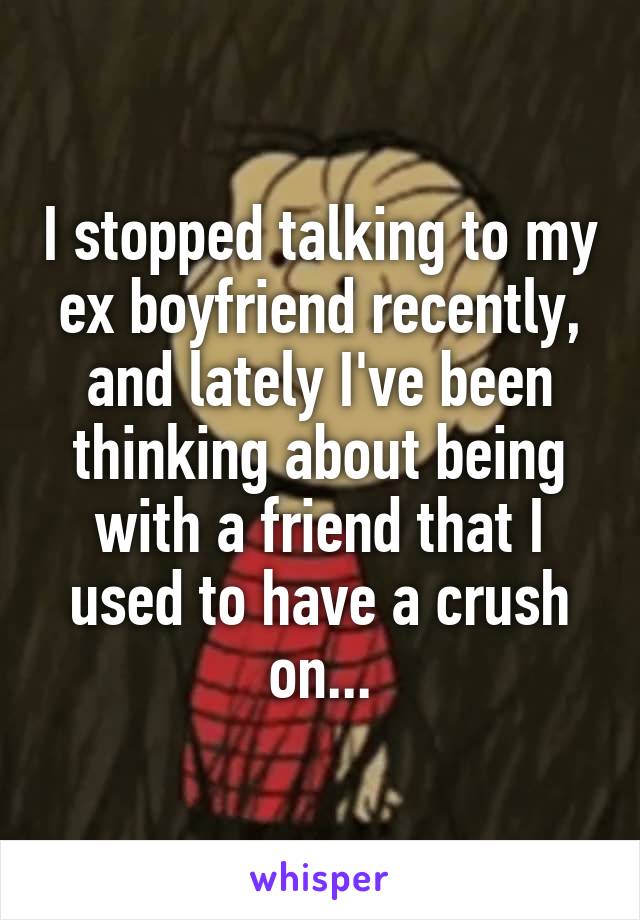 I stopped talking to my ex boyfriend recently, and lately I've been thinking about being with a friend that I used to have a crush on...