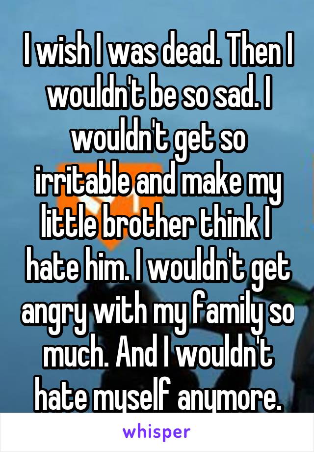 I wish I was dead. Then I wouldn't be so sad. I wouldn't get so irritable and make my little brother think I  hate him. I wouldn't get angry with my family so much. And I wouldn't hate myself anymore.