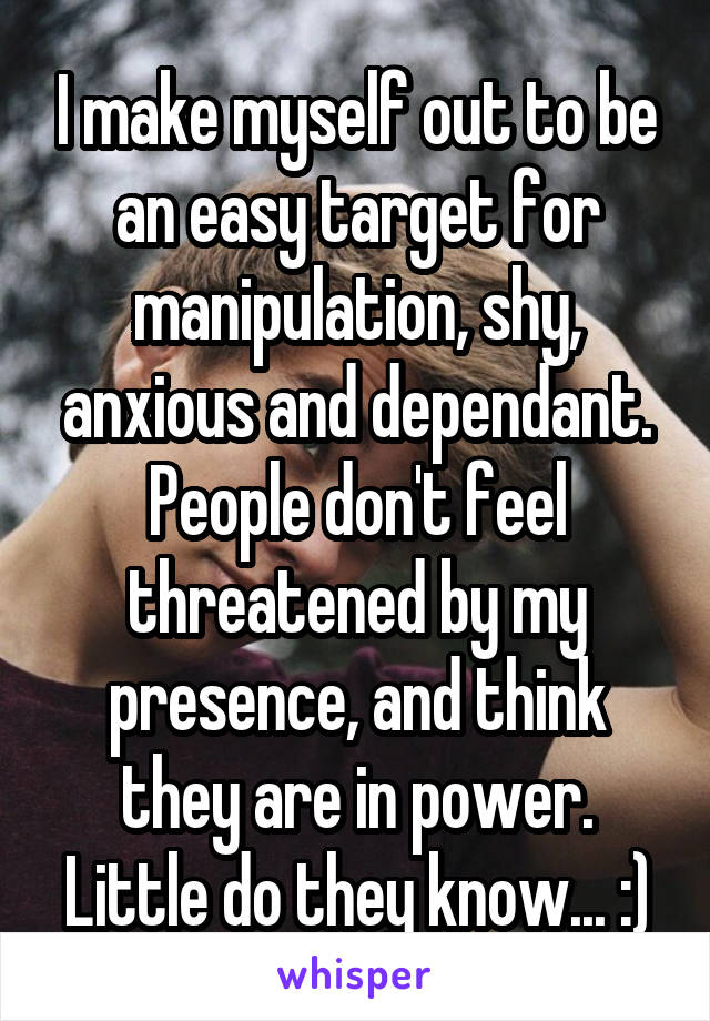 I make myself out to be an easy target for manipulation, shy, anxious and dependant.
People don't feel threatened by my presence, and think they are in power. Little do they know... :)