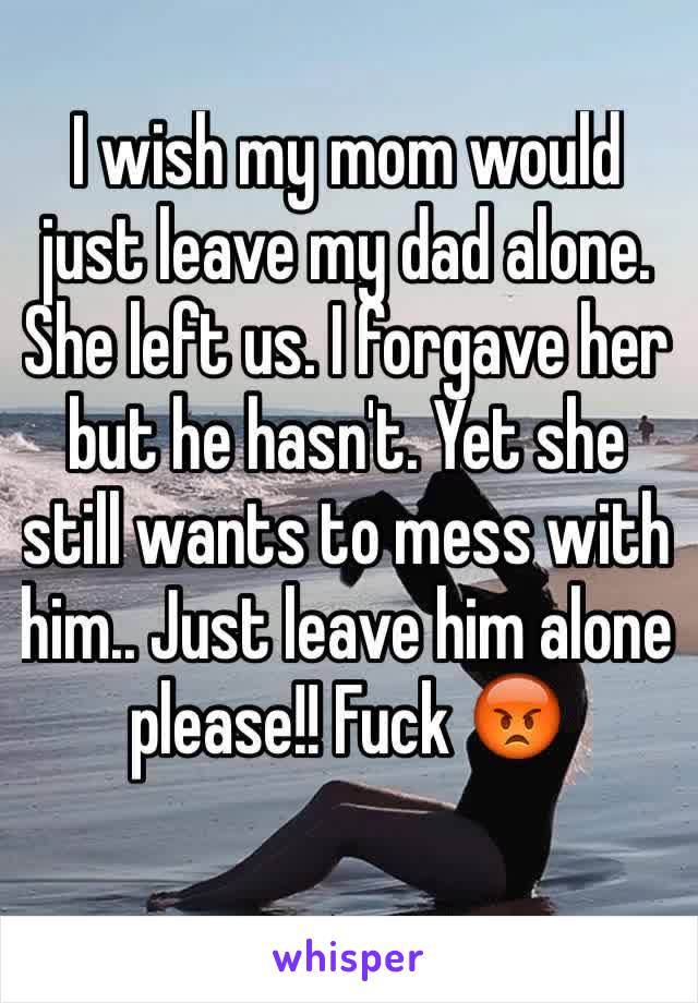 I wish my mom would just leave my dad alone. She left us. I forgave her but he hasn't. Yet she still wants to mess with him.. Just leave him alone please!! Fuck 😡