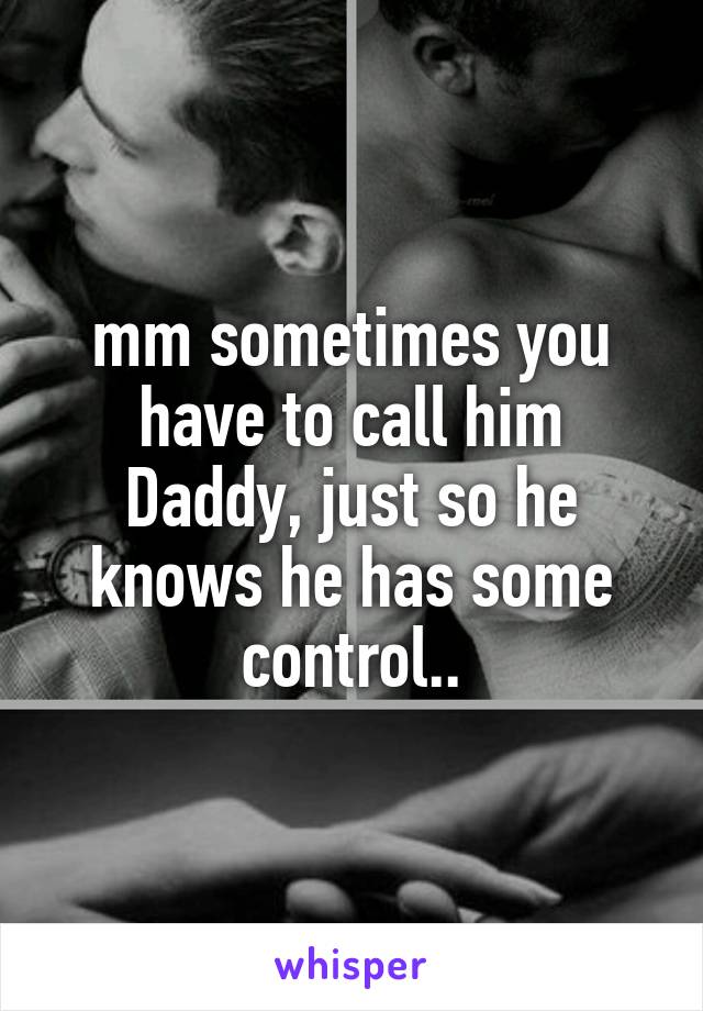 mm sometimes you have to call him Daddy, just so he knows he has some control..