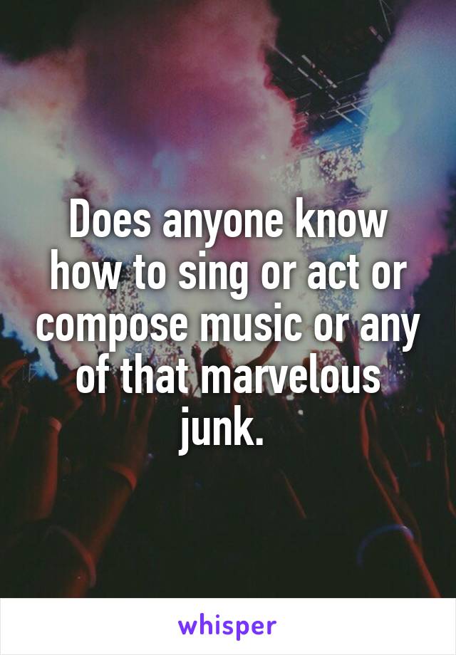 Does anyone know how to sing or act or compose music or any of that marvelous junk. 