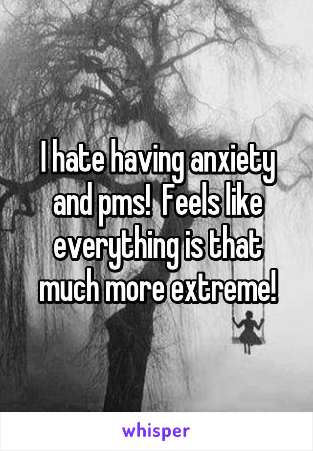 I hate having anxiety and pms!  Feels like everything is that much more extreme!