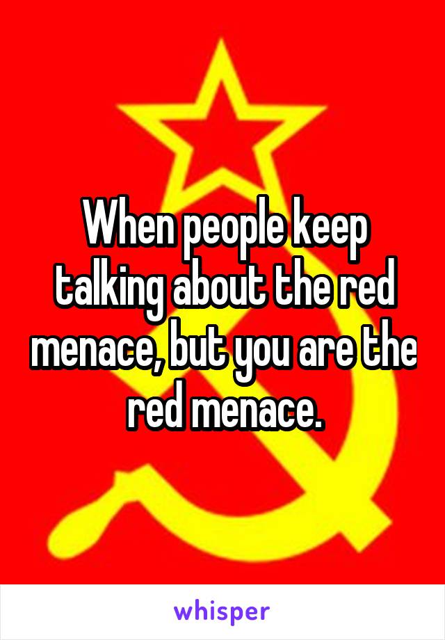 When people keep talking about the red menace, but you are the red menace.