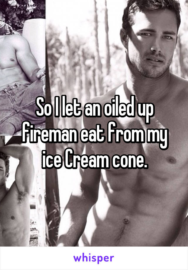 So I let an oiled up fireman eat from my ice Cream cone.