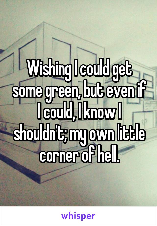 Wishing I could get some green, but even if I could, I know I shouldn't; my own little corner of hell.