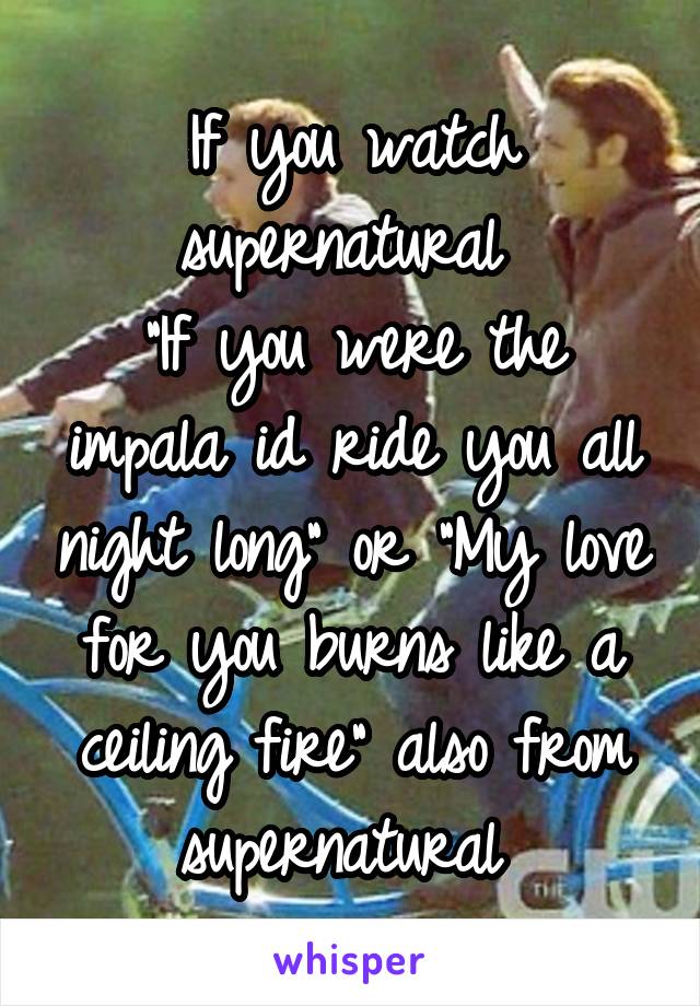 If you watch supernatural 
"If you were the impala id ride you all night long" or "My love for you burns like a ceiling fire" also from supernatural 