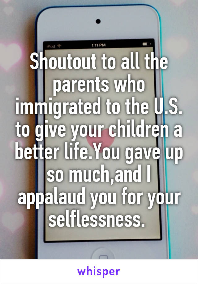 Shoutout to all the parents who immigrated to the U.S. to give your children a better life.You gave up so much,and I appalaud you for your selflessness. 