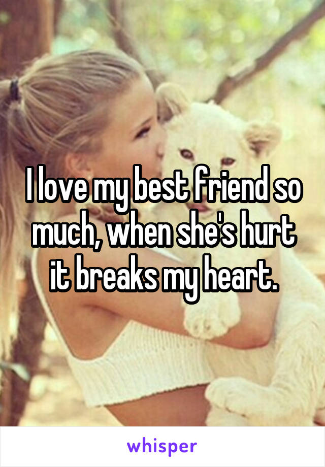 I love my best friend so much, when she's hurt it breaks my heart.