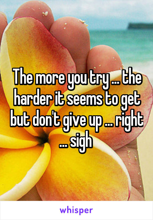 The more you try ... the harder it seems to get but don't give up ... right ... sigh 