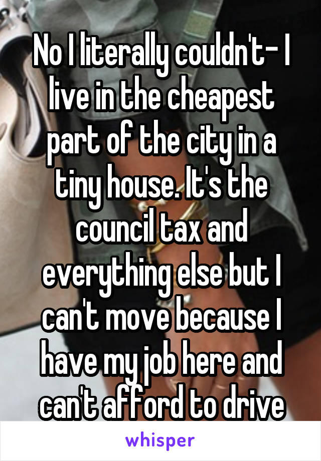 No I literally couldn't- I live in the cheapest part of the city in a tiny house. It's the council tax and everything else but I can't move because I have my job here and can't afford to drive