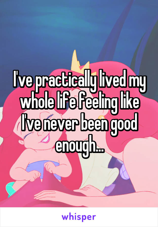 I've practically lived my whole life feeling like I've never been good enough...