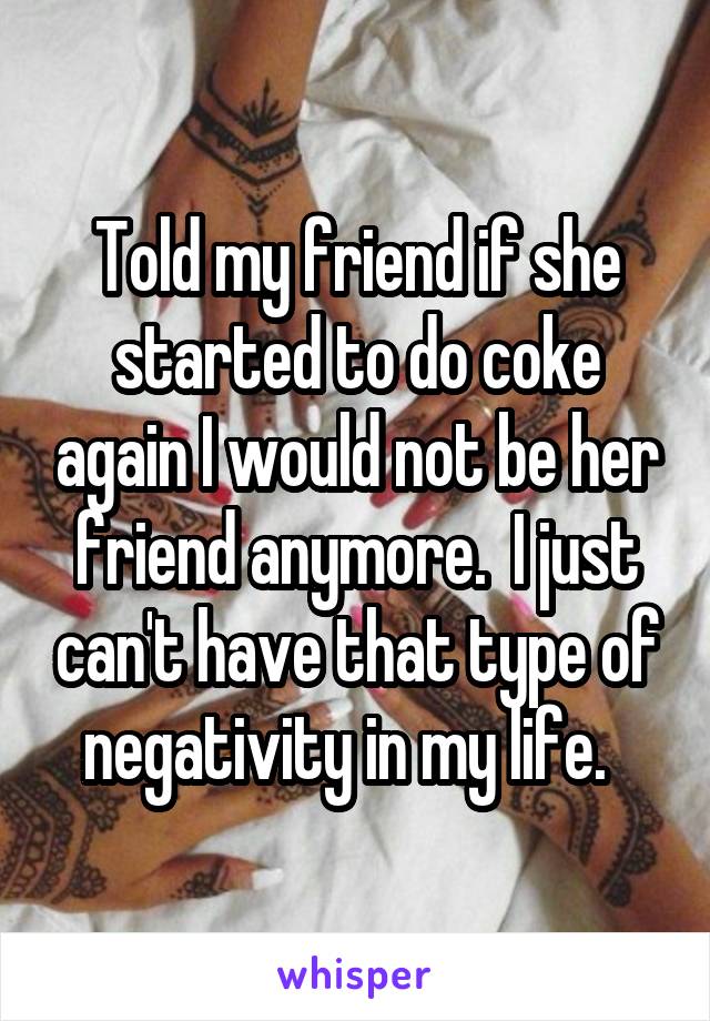 Told my friend if she started to do coke again I would not be her friend anymore.  I just can't have that type of negativity in my life.  