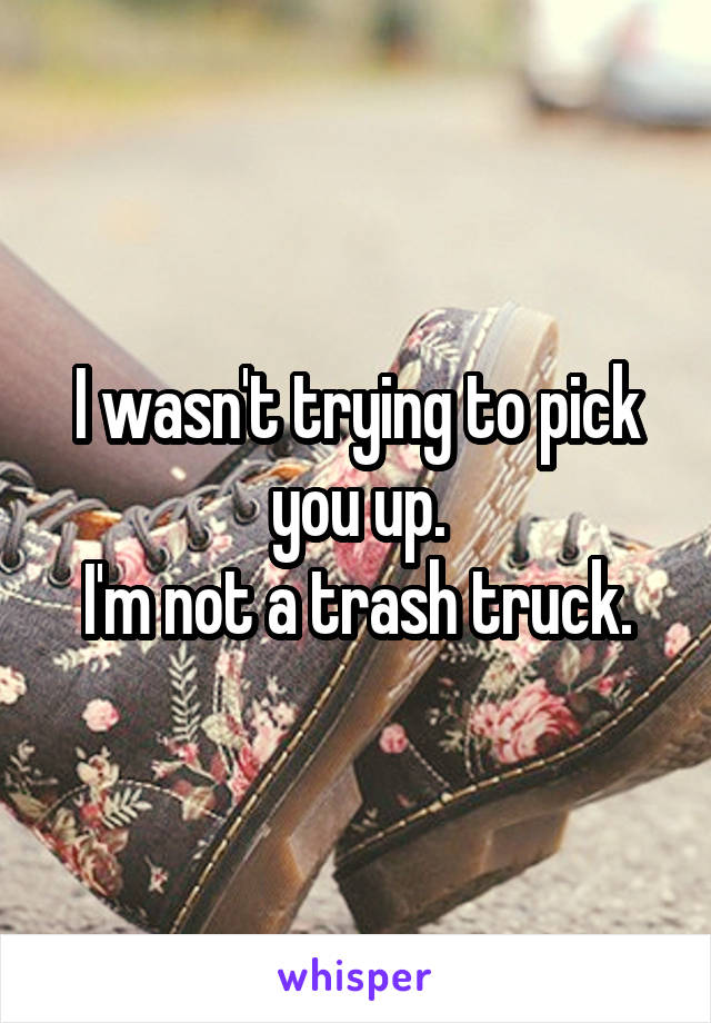 I wasn't trying to pick you up.
I'm not a trash truck.