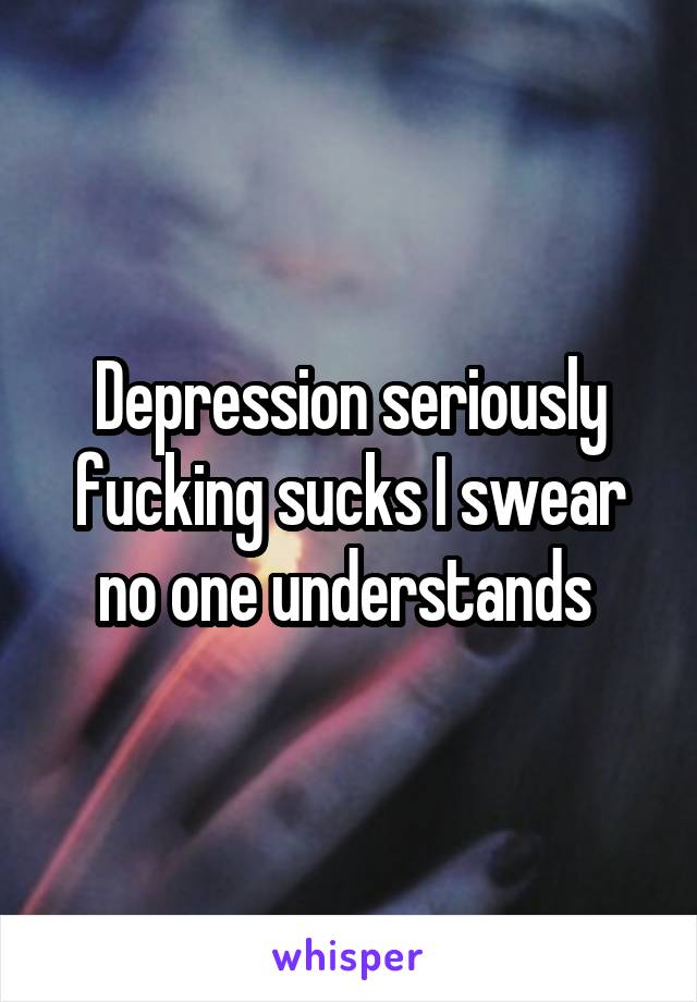 Depression seriously fucking sucks I swear no one understands 