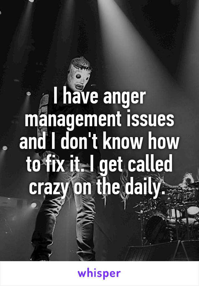 I have anger management issues and I don't know how to fix it. I get called crazy on the daily. 