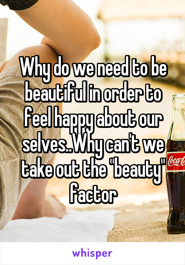 Why do we need to be beautiful in order to feel happy about our selves..Why can't we take out the "beauty" factor