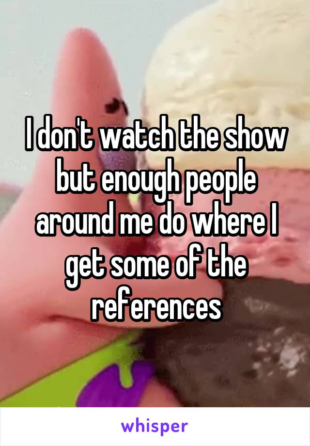 I don't watch the show but enough people around me do where I get some of the references