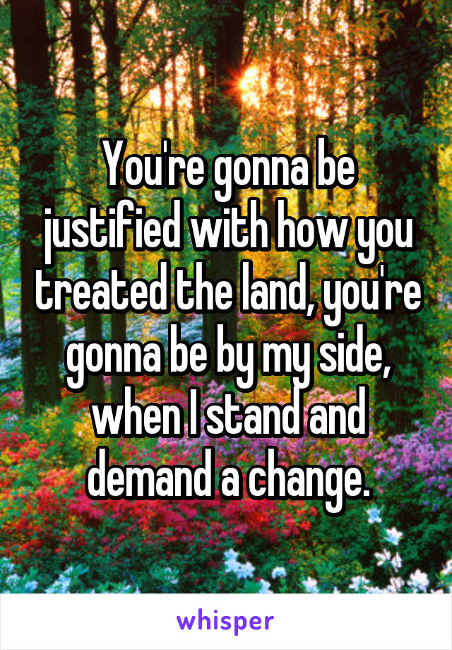 You're gonna be justified with how you treated the land, you're gonna be by my side, when I stand and demand a change.