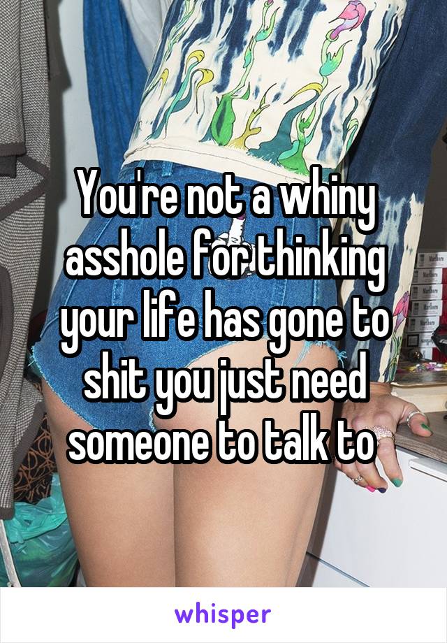 You're not a whiny asshole for thinking your life has gone to shit you just need someone to talk to 