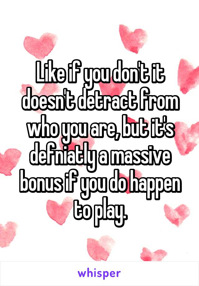 Like if you don't it doesn't detract from who you are, but it's defniatly a massive bonus if you do happen to play.