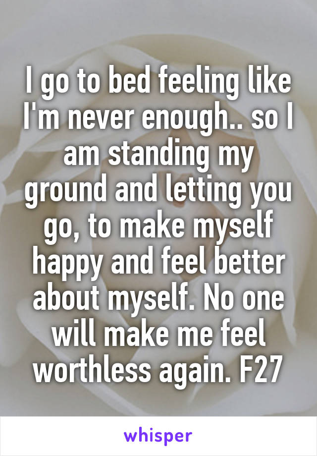 I go to bed feeling like I'm never enough.. so I am standing my ground and letting you go, to make myself happy and feel better about myself. No one will make me feel worthless again. F27