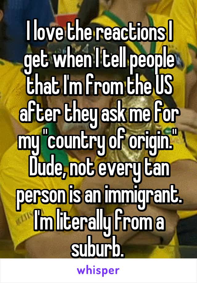 I love the reactions I get when I tell people that I'm from the US after they ask me for my "country of origin." 
Dude, not every tan person is an immigrant. I'm literally from a suburb. 