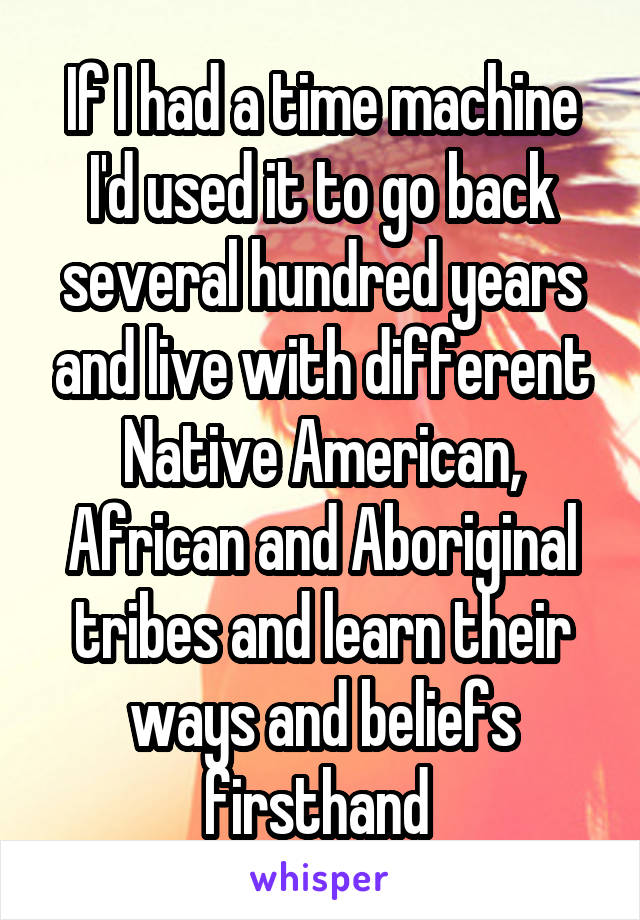 If I had a time machine I'd used it to go back several hundred years and live with different Native American, African and Aboriginal tribes and learn their ways and beliefs firsthand 