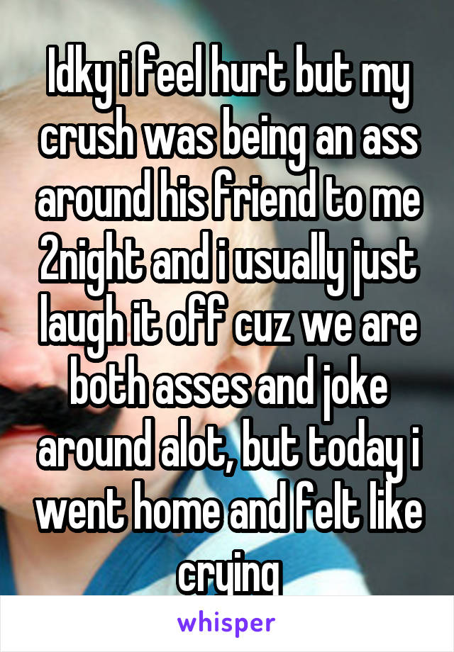 Idky i feel hurt but my crush was being an ass around his friend to me 2night and i usually just laugh it off cuz we are both asses and joke around alot, but today i went home and felt like crying